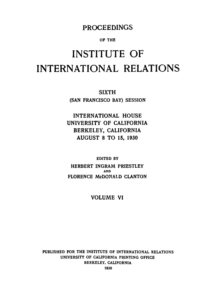 handle is hein.hoil/piintres0006 and id is 1 raw text is: PROCEEDINGS
OF THE
INSTITUTE OF

INTERNATIONAL RELATIONS
SIXTH
(SAN FRANCISCO BAY) SESSION

INTERNATIONAL HOUSE
UNIVERSITY OF CALIFORNIA
BERKELEY, CALIFORNIA
AUGUST 8 TO 15, 1930
EDITED BY
HERBERT INGRAM PRIESTLEY

FLORENCE

AND
McDONALD CLANTON

VOLUME VI
PUBLISHED FOR THE INSTITUTE OF INTERNATIONAL RELATIONS
UNIVERSITY OF CALIFORNIA PRINTING OFFICE
BERKELEY, CALIFORNIA


