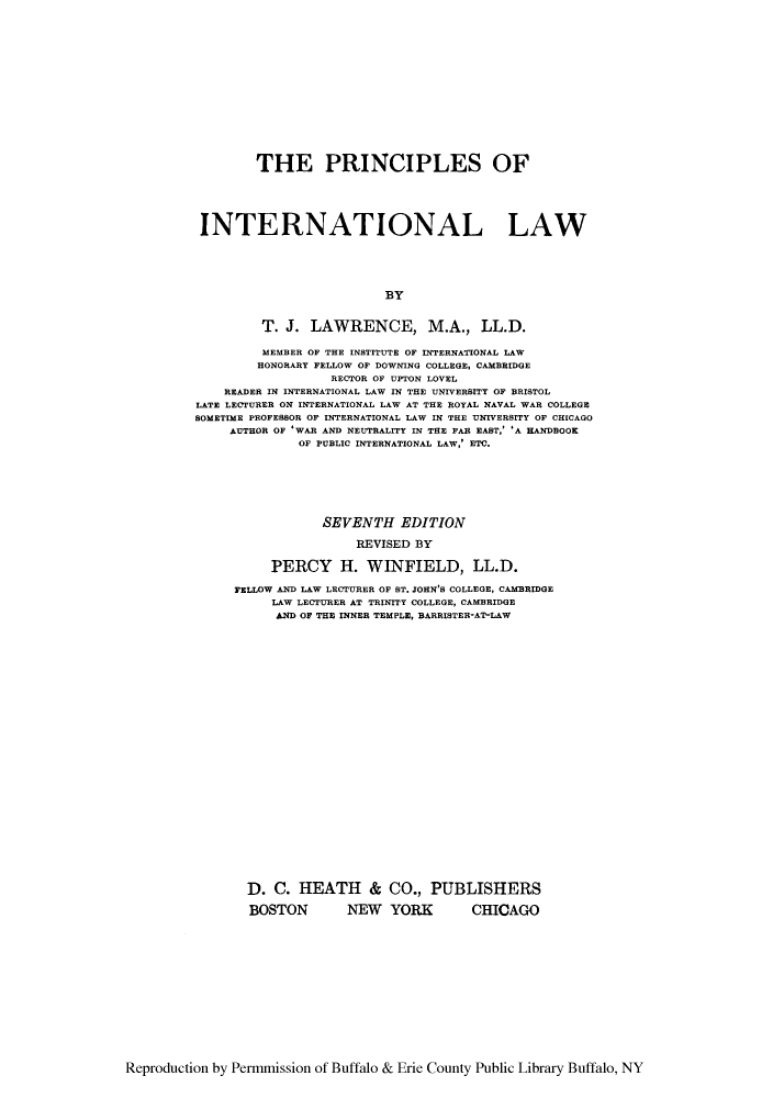 handle is hein.hoil/pintena0001 and id is 1 raw text is: THE PRINCIPLES OF
INTERNATIONAL LAW
BY
T. J. LAWRENCE, M.A., LL.D.
MEMBER OF THE INSTITUTE OF INTERNATIONAL LAW
HONORARY FELLOW OF DOWNING COLLEGE, CAMBRIDGE
RECTOR OF UPTON LOVEL
READER IN INTERNATIONAL LAW IN THE UNIVERSITY OF BRISTOL
LATE LECTURER ON INTERNATIONAL LAW AT THE ROYAL NAVAL WAR COLLEGE
SOMETIME PROFESSOR OF INTERNATIONAL LAW IN THE UNIVERSITY OF CHICAGO
AUTHOR OF 'WAR AND NEUTRALITY IN THE FAR EAST,' 'A HANDBOOK
OF PUBLIC INTERNATIONAL LAW,' ETC.
SEVENTH EDITION
REVISED BY
PERCY H. WINFIELD, LL.D.
FELLOW AND LAW LECTURER OF BT. JOHN'B COLLEGE, CAMBRIDGE
LAW LECTURER AT TRINITY COLLEGE, CAMBRIDGE
AND OF THE INNER TEMPLE, BARRISTER-AT-LAW

D. C. HEATH & CO., PUBLISHERS
BOSTON   NEW YORK   CHICAGO

Reproduction by Permmission of Buffalo & Erie County Public Library Buffalo, NY



