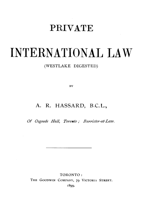 handle is hein.hoil/pintl0001 and id is 1 raw text is: PRIVATE
INTERNATIONAL LAW
(WESTLAKE DIGESTED)
BY
A. R. HASSARD, B.C.L.,
Of Osgoode Hall, Toroxto; Barrister-at-Law.

TORONTO:
THE GOODWIN COMPANY, 79 VICTORIA STREET.
1899.



