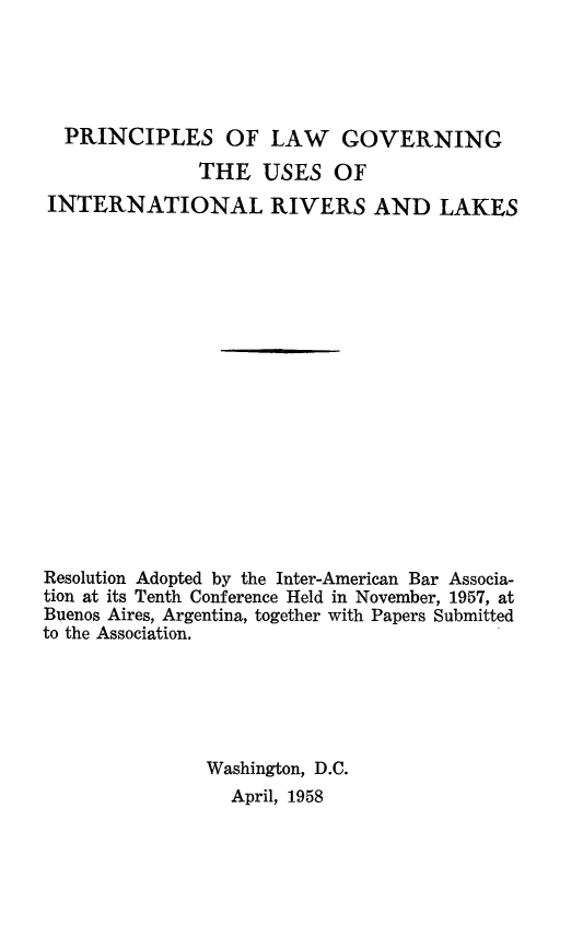 handle is hein.hoil/plgvirak0001 and id is 1 raw text is: 





  PRINCIPLES OF LAW GOVERNING
              THE USES OF
INTERNATIONAL RIVERS AND LAKES


















Resolution Adopted by the Inter-American Bar Associa-
tion at its Tenth Conference Held in November, 1957, at
Buenos Aires, Argentina, together with Papers Submitted
to the Association.






               Washington, D.C.
                 April, 1958


