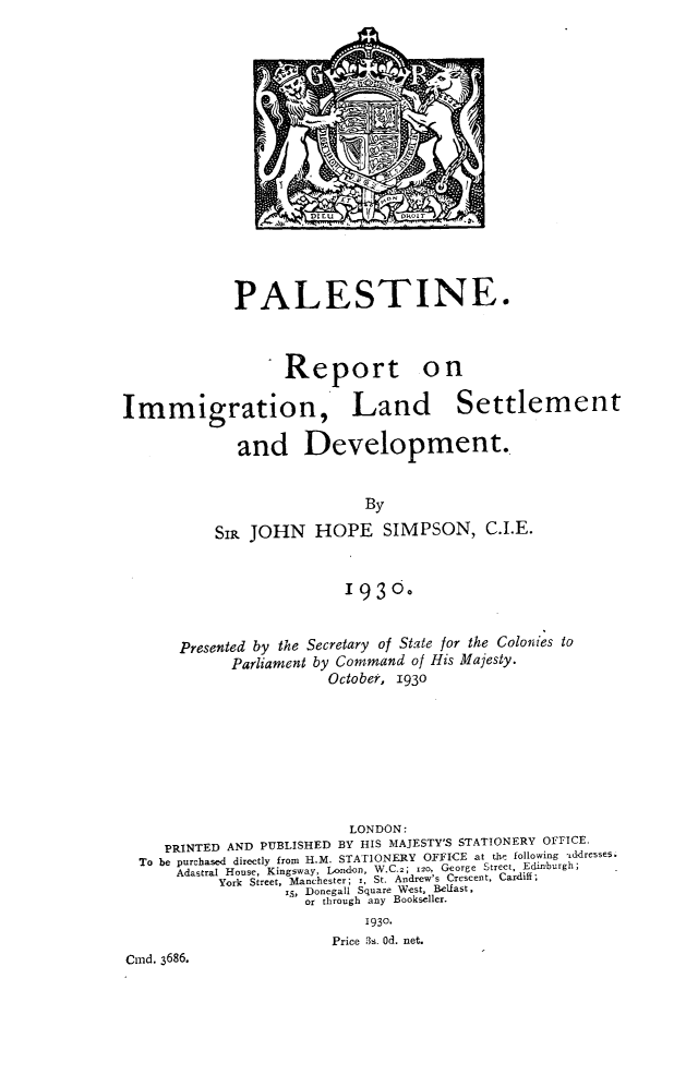 handle is hein.hoil/plrimg0001 and id is 1 raw text is: 

















             PALESTINE.


                   Report on



Immigration, Land Settlement

              and Development.


                             By

           Sip JOHN HOPE SIMPSON, C.I.E.


                          193o.



       Presented by the Secretary of State for the Colonies to
             Parliament by Command of His Majesty.
                        October, 1930








                           LONDON:
     PRINTED AND PUBLISHED BY HIS MAJESTY'S STATIONERY OFFICE.
  To be purchased directly from H.M. STATIONERY OFFICE at the following ,tddresses.
      Adastral House, Kingsway, London, W.C.2; iso, George Street, Edinburgh;
           York Street, Manchester; 1, St. Andrew's Crescent, Cardiff;
                   x5, Donegall Square West, Belfast,
                      or through any Bookseller.
                             1930.
                         Price 3s. Od. net.
Cind. 3686.


