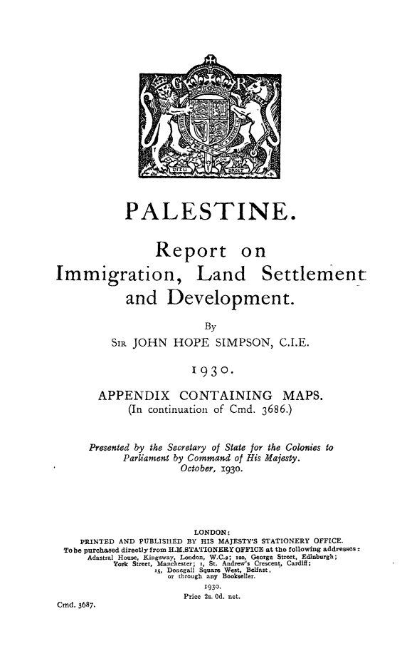 handle is hein.hoil/plrimg0002 and id is 1 raw text is: 



















            PALESTINE.


                  Report on

Immigration, Land Settlement

             and Development.

                           By
          SIR JOHN HOPE SIMPSON, C.I.E.

                         1930.

        APPENDIX CONTAINING MAPS.
             (In continuation of Cmd. 3686.)


      Presented by the Secretary of State for the Colonies to
            Parliament by Command of His Majesty.
                       October, 193o.





                         LONDON:
    PRINTED AND PUBLISHED BY HIS MAJESTY'S STATIONERY OFFICE.
 To be purchased directly from ILM.STATIONERY OFFICE at the following addresses:
      Adastral House, Kingsway, London, W.C.2; 12o, George Street, Edinburgh;
          York Street, Manchester; x, St. Andrew's CTescent, Cardiff;
                  i., Donegall Square West, Belfast,
                    or through any Bookseller.
                           1930.
                       Price 2s. Od. not.
Cmd. 3687.


