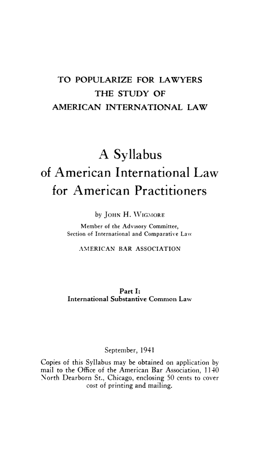 handle is hein.hoil/poplawst0001 and id is 1 raw text is: TO POPULARIZE FOR LAWYERS
THE STUDY OF
AMERICAN INTERNATIONAL LAW
A Syllabus
of American International Law
for American Practitioners
by JOHN H. WVIGMORE
Member of the Advisory Committee,
Section of International and Comparative Law
AMERICAN BAR ASSOCIATION
Part I:
International Substantive Common Law
September, 1941
Copies of this Syllabus may be obtained on application by
mail to the Office of the American Bar Association, 1140
North Dearborn St., Chicago, enclosing 50 cents to cover
cost of printing and mailing.


