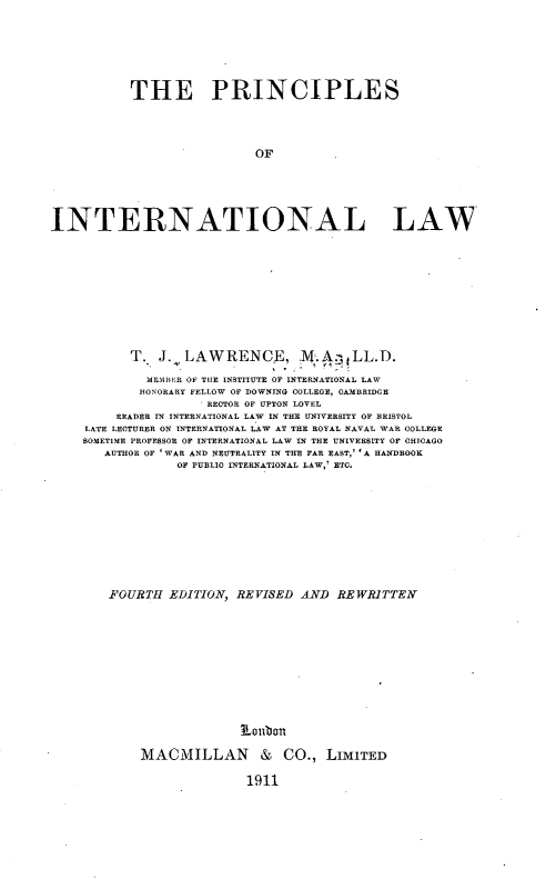handle is hein.hoil/prcintaw0001 and id is 1 raw text is: 







           THE PRINCIPLES




                            OF






INTERNATIONAL LAW


      T. J. LAWRENCE, ,.A.LL.D.

         MEMBiE R OF TIE INSTITUTE OF INTERNATIONAL LAW
         HONORARY FELLOW OF DOWNING COLLEGE, CAMBRIDGE
                I RECTOR OF UPTON LOVEL
     READER IN INTERNATIONAL LAW IN THE UNIVERSITY OF BRISTOL
LATE LECTURER ON INTERNATIONAL LAW AT THE ROYAL NAVAL WAR COLLEGR
SOMETIME PROFESSOR OF INTERNATIONAL LAW IN TIE UNIVERSITY OF CHICAGO
   AUTHOR OF , WAR AND NEUTRALITY IN THE FAR EAST,' 'A HANDBOOK
             OF PUBLIC INTERNATIONAL LAW,' ETC.











    FOURTH EDITION, REVISED AND REWRITTEN












                      Loubon

        MACMILLAN & CO., LIMITED

                      1911


