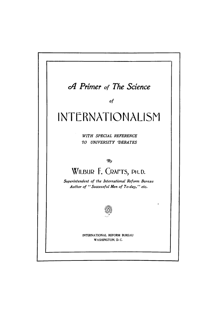 handle is hein.hoil/priunde0001 and id is 1 raw text is: c1 Primer of The Science
of
INTRNATIONALISM
WITH SPECIAL REFERENCE
TO UNIVERSITY CDEBATES
WILBUQ F. CQAPTS, PH. D.
Superintendent of the International Reform Bureau
Author of  Successful Men of To-day, etc.

INTERNATIONAL REFORM BUREAU
WASHINGTON, D. C.

I                                                                                                                                                                                                          I


