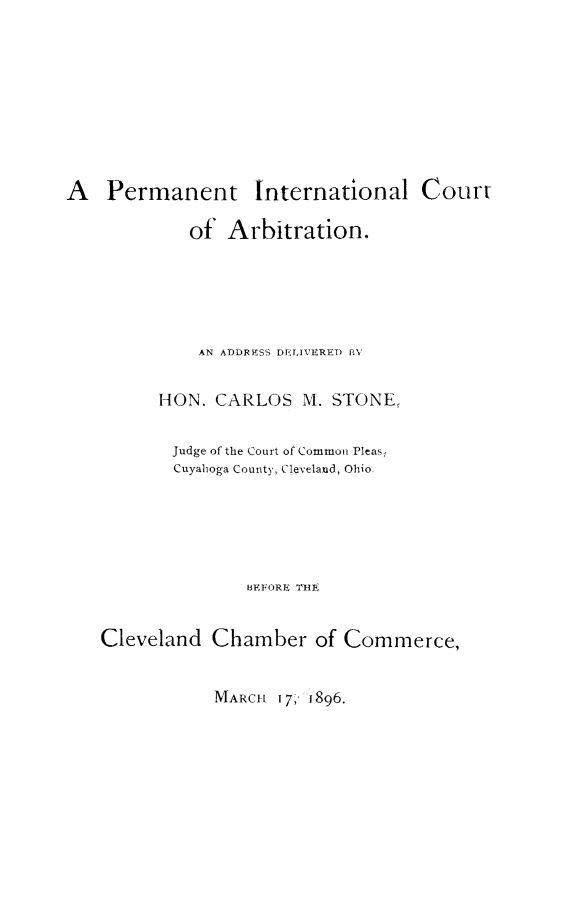 handle is hein.hoil/prmicar0001 and id is 1 raw text is: A Permanent International Court
of Arbitration.
AN ADDRESS DELIV'ERET) BY
HON. CARLOS M. STONE,
Judge of the Court of Common Pleas,
Cuyahoga County, Cleveland, Ohio
BEFORE TI
Cleveland Chamber of Commerce,

MARCH 17,' 1896.


