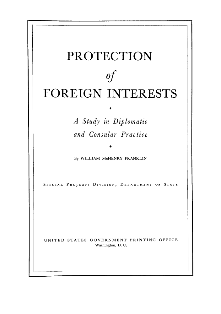 handle is hein.hoil/proforein0001 and id is 1 raw text is: PROTECTION
of
FOREIGN INTERESTS

A Study in Diplomatic
and Consular Practice
By WILLIAM McHENRY FRANKLIN

SPECIAL PROJECTS DIVISION, DEPARTMENT OF STATE
UNITED STATES GOVERNMENT PRINTING OFFICE
Washington, D. C.


