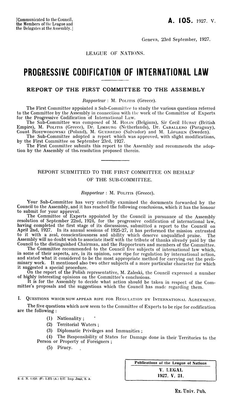 handle is hein.hoil/progcod0001 and id is 1 raw text is: [Communicated to the Council,                                    A. 105. 1927. V.
the Members of the League and
the Delegates at the Assembly.]
Geneva, 23rd September, 1927.
LEAGUE OF NATIONS.
PROGRESSIVE CODIFICATION OF INTERNATIONAL LAW
REPORT OF THE FIRST COMMITTEE TO THE ASSEMBLY
Rapporteur : M. Pouris (Greece).
The First Committee appointed a Sub-Committee to study the various questions referred
to the Committee by the Assembly in connection with thme work of the Committee of Experts
for the Progressive Codification of International Law.
The Sub-Committee was composed of M. HOLIN (Belgium), Sir Cecil HURST (British
Empire), M. POLITIS (Greece), Dr. LIMBURG (Netherlands), Dr. CABALLERO (Paraguay),
Count ROSTWOROWSKI (Poland), M. GUERRERO (Salvador) and M. L6FGREN (Sweden).
The Sub-Committee adopted a report which was approved, with slight modifications,
by the First Committee on September 23rd, 1927.
The First Committee submits this report to the Assembly and recommends the adop-
tion by the Assembly of the. resolution proposed therein.
REPORT SUBMITTED TO THE FIRST COMMITTEE ON BEHALF
OF THE SUB-COMMITTEE.
Rapporteur : M. POLITIS (Greece).
Your Sub-Committee has very carefully examined the documents forwarded by the
Council to the Assembly, and it has reached the following conclusions, which it has the honour
to submit for your approval.
The Committee of Experts appointed by the Council in pursuance of the Assembly
resolution of September 22nd, 1924, for the progressive codification of international law,
having completed the first stage of its discussions, submitted a report to the Council on
April 2nd, 1927. In its annual sessions of 1925-27, it has performed the mission entrusted
to it with a zeal, conscientiousness and ability which deserve unqualified praise. The
Assembly will no doubt wish to associate itself with the tribute of thanks already paid by the
Council to the distinguished Chairman, and the Rapporteurs and members of the Committee.
The Committee recommended to the Council five subjects of international law which,
in some of their aspects, are, in its opinion, now ripe for regulation by international action,
and stated what it considered to be the most appropriate method for carrying out the preli-
minary work. It mentioned also two other subjects of a more particular character for which
it suggested a special procedure.
On the report of the Polish representative, M. Zaleski, the Council expressed a number
of highly interesting opinions on the Committee's conclusions.
It is for the Assembly to decide what action should be taken in respect of the Com-
mittee's proposals and the suggestions which the Council has made regarding them.
I. QUESTIONS WHICH NOW APPEAR RIPE FOR REGULATION BY INTERNATIONAL AGREEMENT.
The five questions which now seem to the Committee of Experts to be ripe for codification
are the following :
(1) Nationality;
(2) Territorial Waters
(3) Diplomatic Privileges and Immunities;
(4) The Responsibility of States for Damage done in their Territories to the
Person or Property of Foreigners
(5) Piracy.
Publications of the League of Nations
V. LEGAL
1927. V. 21.
S. d. N. L850. (F). 1.375 (A.) 9/27. Imp. Jent, S. A.

Ex. Univ. Pub.


