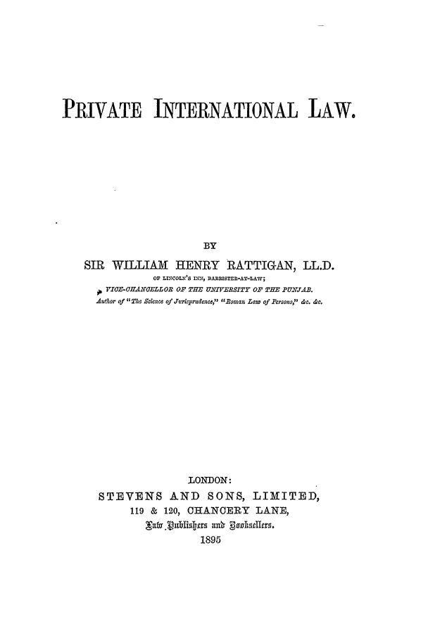 handle is hein.hoil/pvateil0001 and id is 1 raw text is: PRIVATE INTERNATIONAL LAW.
BY
SIR WILLIAM HENRY RATTIGAN, LL.D.
Or LINCOLNIS INN, BAREISTER-AT-LAW;
VICF-HAN47ELLOB OF THE UNIMERBSITY OF THE PUXJAB.
Author of 11TUs Sckwoe of Jurisprudence, Boman Law of ersons, &c. &c.
LONDON:
STEVENS AND SONS, LIMITED,
119 & 120, CHANCERY LANE,
1895


