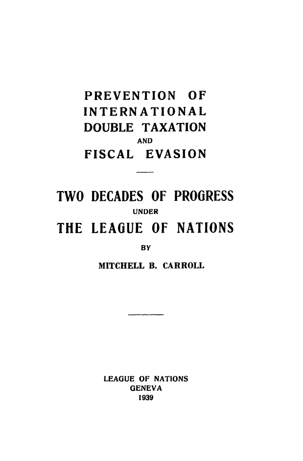 handle is hein.hoil/pvedou0001 and id is 1 raw text is: 







PREVENTION OF
INTERNATIONAL
DOUBLE TAXATION


FISCAL


AND
EVASION


TWO DECADES OF PROGRESS
          UNDER
THE LEAGUE OF NATIONS
           BY


MITCHELL B. CARROLL









LEAGUE OF NATIONS
    GENEVA
    1939


