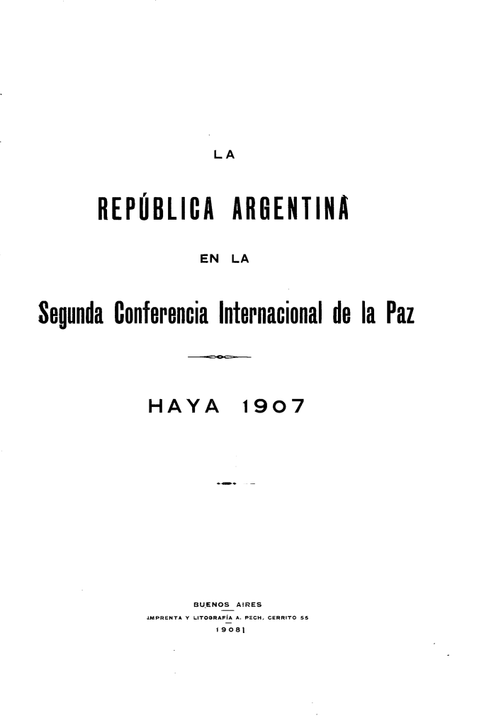 handle is hein.hoil/raansacailpz0001 and id is 1 raw text is: 










LA


       REPUBLICA ARGENTINA


                   EN LA



Segunda Conferencia Internacional de la Paz


HAYA


1907


      BU.ENOS AIRES
JMPRENTA Y LITOGRAFIA A. PFCH. CERRITO ;5
        19081


--------- =5-0-



