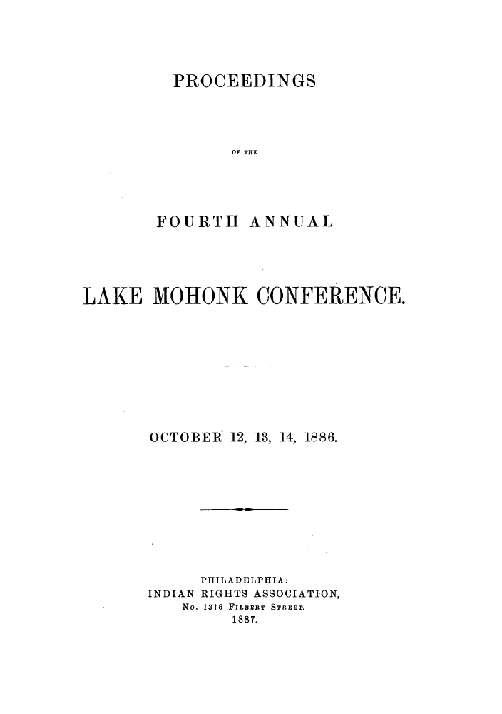 handle is hein.hoil/ramhonk0004 and id is 1 raw text is: PROCEEDINGS
OF THE
FOURTH ANNUAL

LAKE MOHONK CONFERENCE.
OCTOBER 12, 13, 14, 1886.
PHILADELPHIA:
INDIAN RIGHTS ASSOCIATION,
No. 1316 FILBERT STREET.
1887.


