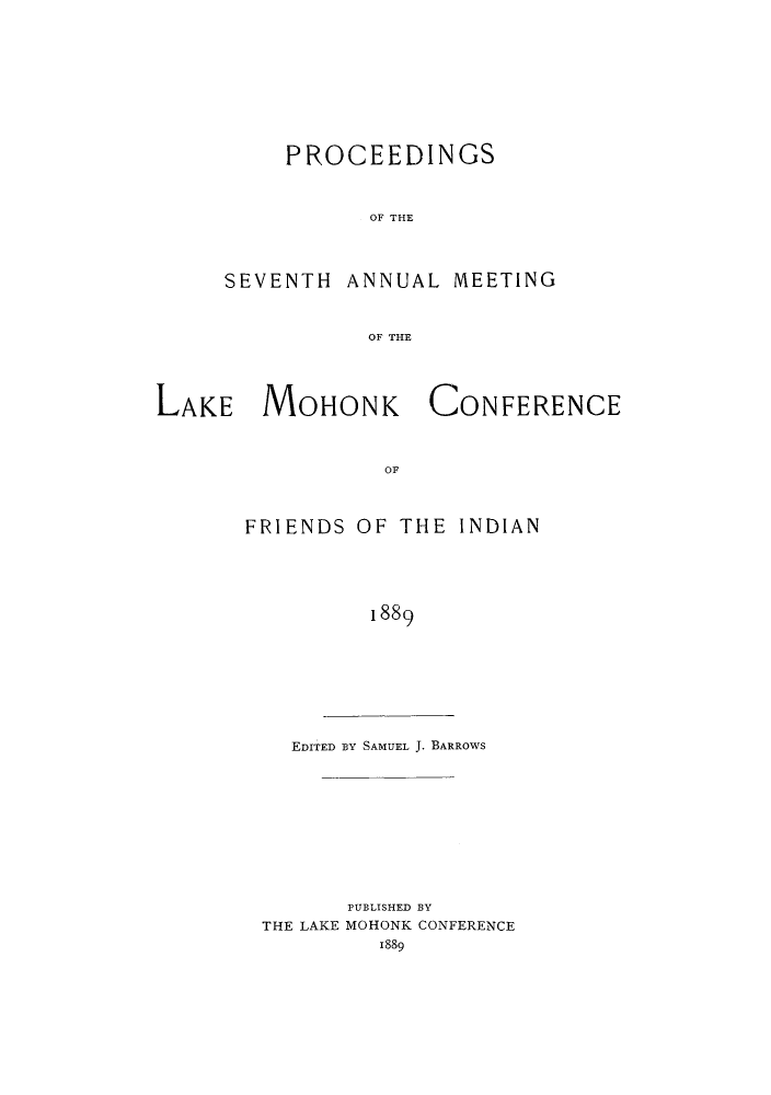handle is hein.hoil/ramhonk0007 and id is 1 raw text is: PROCEEDINGS
OF THE
SEVENTH ANNUAL MEETING
OF THE

LAKE MOHONK

CONFERENCE

OF

FRIENDS OF THE INDIAN
1889

EDITED BY SAMUEL J. BARROWS

PUBLISHED BY
THE LAKE MOHONK CONFERENCE
1889


