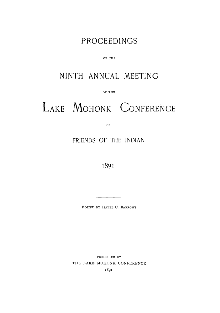 handle is hein.hoil/ramhonk0009 and id is 1 raw text is: PROCEEDINGS
OF THE

NINTH

ANNUAL

MEETING

OF THE

LAKE MOHONK

CONFERENCE

OF

FRIENDS OF THE INDIAN
1891

EDITED BY ISABEL C. BARROWS

PUBLISHED BY
THE LAKE MOHONK CONFERENCE
1891


