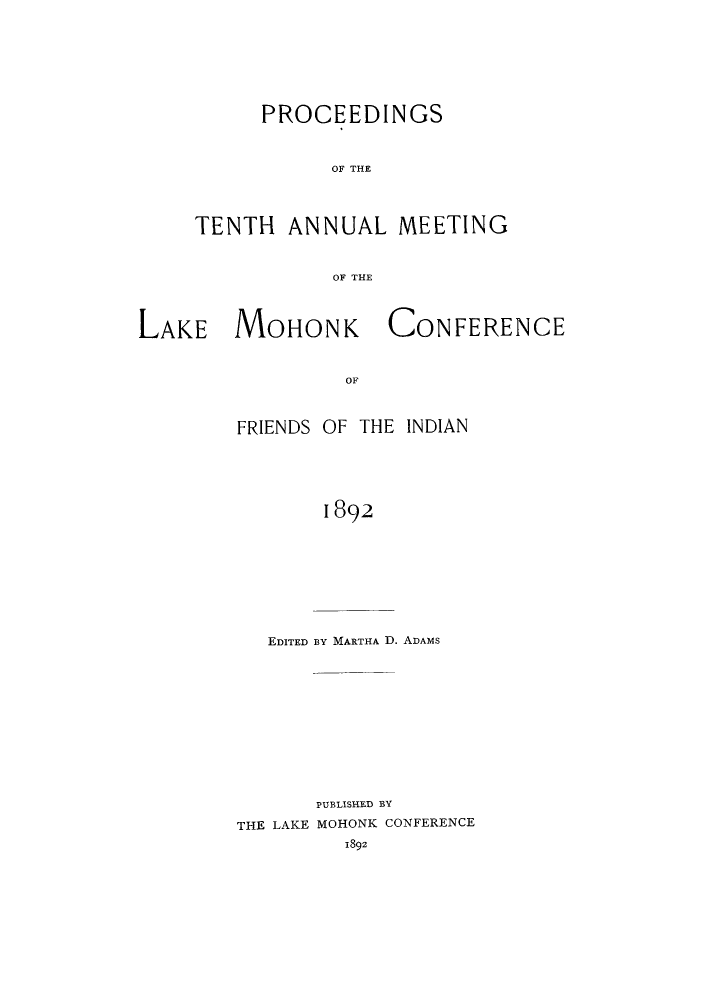 handle is hein.hoil/ramhonk0010 and id is 1 raw text is: PROCEEDINGS
OF THE

TENTH

ANNUAL

MEETING

OF THE

LAKE MOHONK

CONFERENCE

OF

FRIENDS OF THE INDIAN
1892
EDITED BY MARTHA D. ADAMS

PUBLISHED BY
THE LAKE MOHONK CONFERENCE
1892


