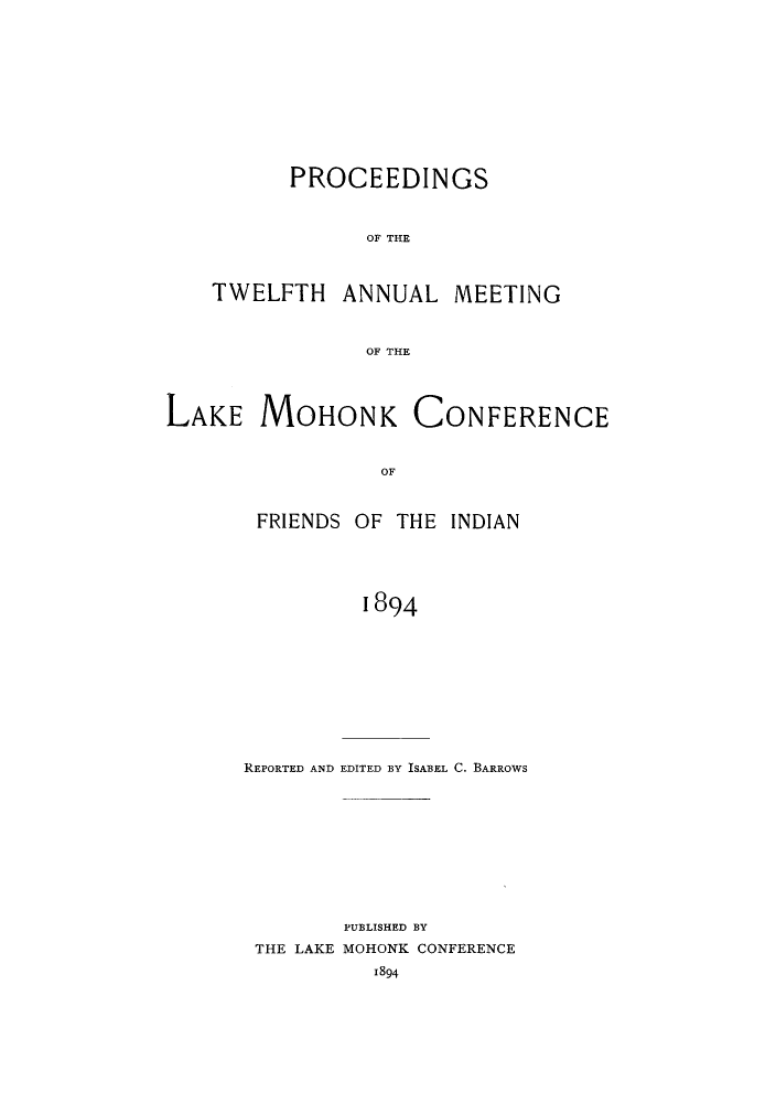 handle is hein.hoil/ramhonk0012 and id is 1 raw text is: PROCEEDINGS
OF THE

TWELFTH

ANNUAL

MEETING

OF THE

MOHONK CONFERENCE

OF
FRIENDS OF THE INDIAN
1894

REPORTED AND EDITED BY ISABEL C. BARROWS
PUBLISHED BY
THE LAKE MOHONK CONFERENCE
1894

LAKE


