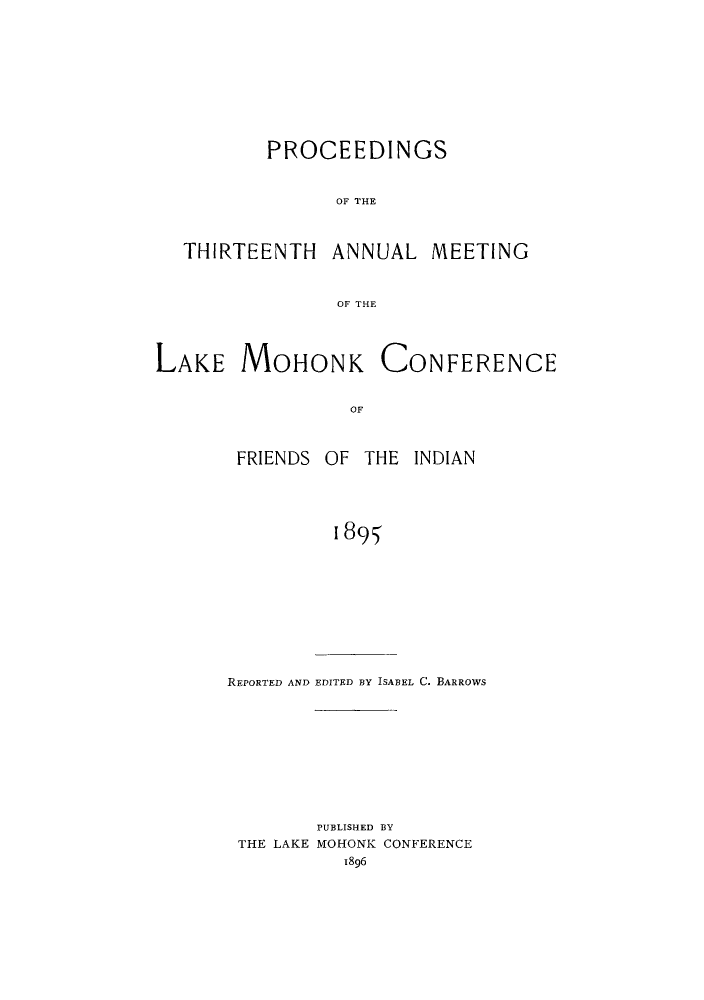 handle is hein.hoil/ramhonk0013 and id is 1 raw text is: PROCEEDINGS
OF THE

THIRTEENTH

ANNUAL MEETING

OF THE

LAKE MOHONK CONFERENCE
OF
FRIENDS OF THE INDIAN
1895

REPORTED AND EDITED BY ISABEL C. BARROWS
PUBLISHED BY
THE LAKE MOHONK CONFERENCE
1896


