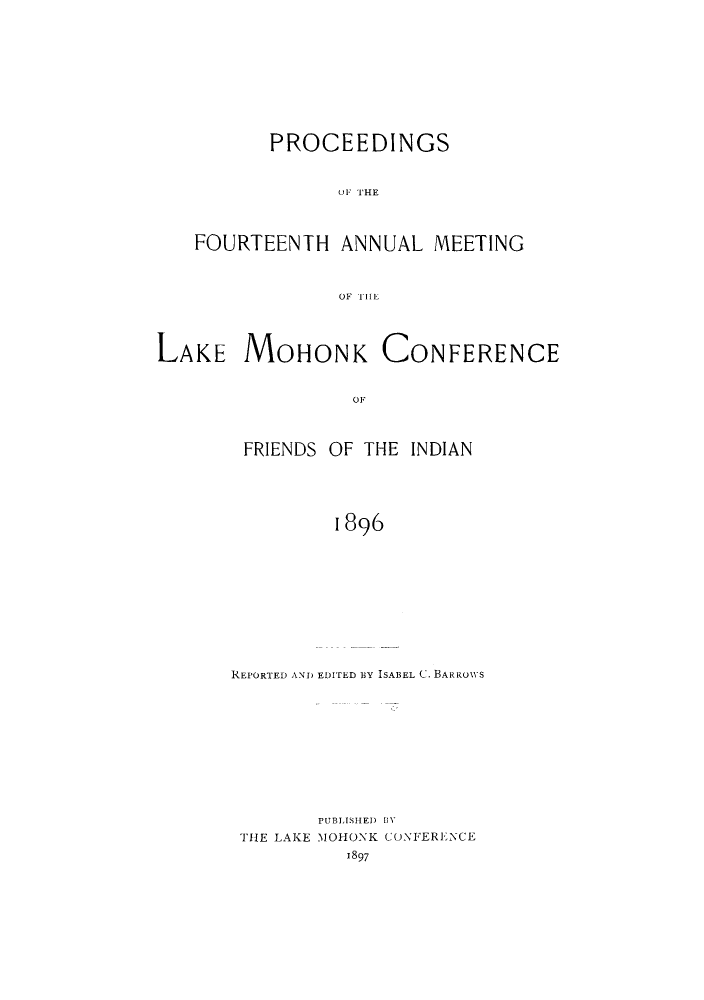 handle is hein.hoil/ramhonk0014 and id is 1 raw text is: PROCEEDINGS
u1 F HE
FOURTEENTH ANNUAL MEETING
OF TlE

LAKE MOHONK

CONFERENCE

OF

FRIENDS OF THE INDIAN
1896
REPORTED AND EDITED BY ISABEL C. BARROWS

PUBLISHED  I%
THE LAKE MOHONK CONFERENCE
1897


