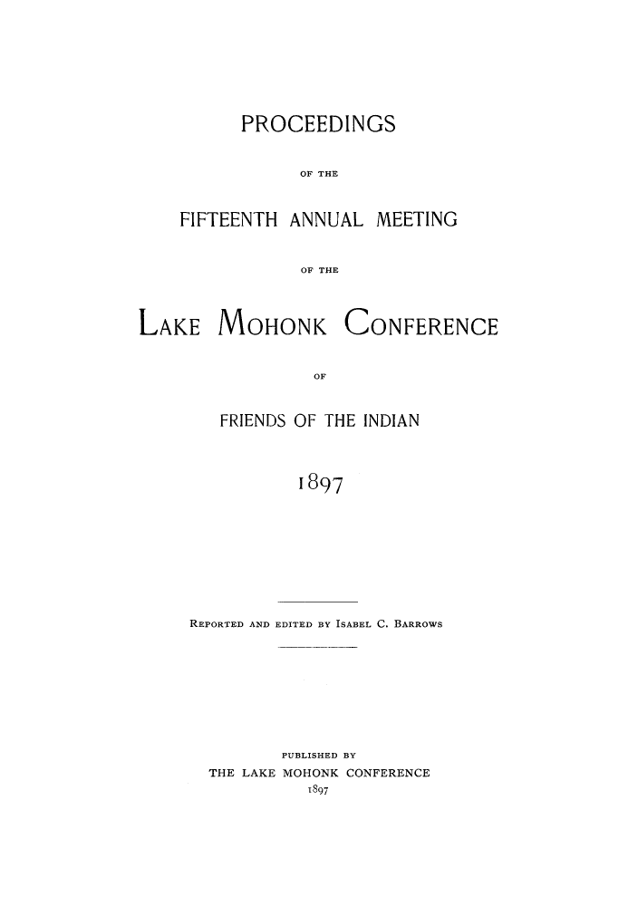 handle is hein.hoil/ramhonk0015 and id is 1 raw text is: PROCEEDINGS
OF THE
FIFTEENTH ANNUAL MEETING
OF THE

LAKE MOHONK

CONFERENCE

OF

FRIENDS OF THE INDIAN
1897
REPORTED AND EDITED BY ISABEL C. BARROWS

PUBLISHED BY
THE LAKE MOHONK CONFERENCE
1897


