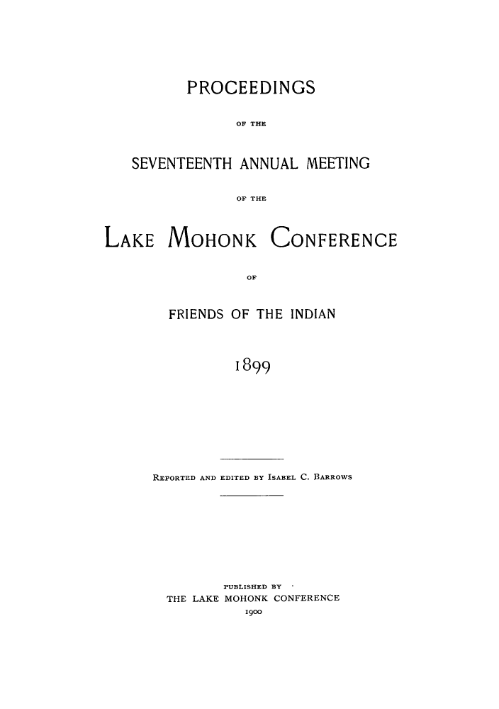 handle is hein.hoil/ramhonk0017 and id is 1 raw text is: PROCEEDINGS
OF THE
SEVENTEENTH ANNUAL MEETING
OF THE

LAKE MOHONK

CONFERENCE

OF

FRIENDS OF THE INDIAN
1899

REPORTED AND EDITED BY ISABEL C. BARROWS

PUBLISHED BY *
THE LAKE MOHONK CONFERENCE
1900


