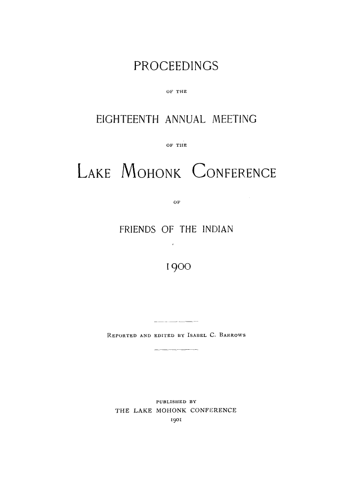 handle is hein.hoil/ramhonk0018 and id is 1 raw text is: PROCEEDINGS
OF THE
EIGHTEENTH ANNUAL MEETING
OF THlE

LAKE MOHONK

CONFERENCE

OF

FRIENDS OF THE INDIAN
1900
REPORTED AND EDITED BY ISABEL C. BARROWS

PUBLISHED BY
THE LAKE MOHONK CONFERENCE
1901


