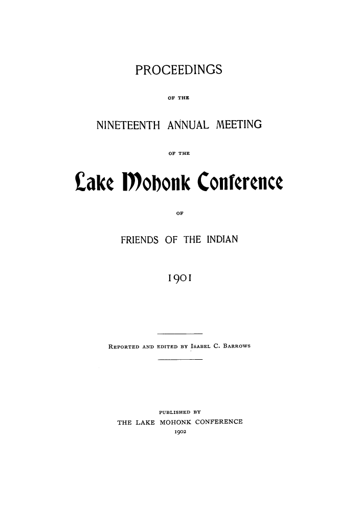 handle is hein.hoil/ramhonk0019 and id is 1 raw text is: PROCEEDINGS
OF THE

NINETEENTH

ANNUAL MEETING

OF THE

Cake Mobonk Conference
OF

OF THE INDIAN

1901

REPORTED AND EDITED BY ISABEL C. BARROWS
PUBLISHED BY
THE LAKE MOHONK CONFERENCE
1902

FRIENDS


