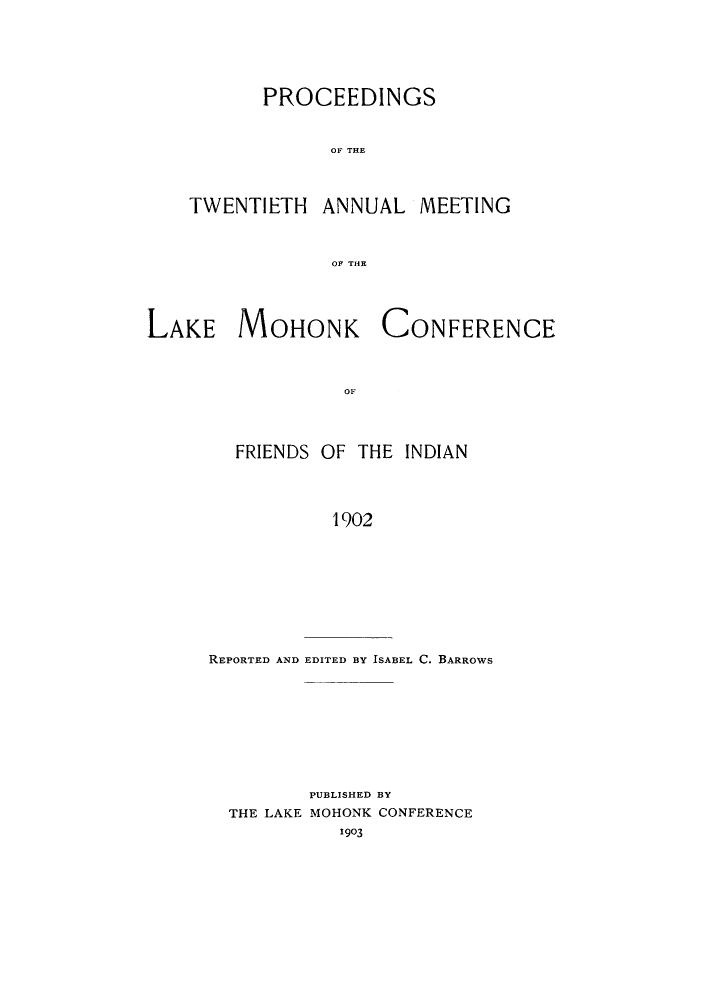 handle is hein.hoil/ramhonk0020 and id is 1 raw text is: PROCEEDINGS
OF THE

TWENTIETH

ANNUAL MEETING

OF THE

LAKE MOHONK

CONFERENCE

OF

FRIENDS OF THE INDIAN
1902

REPORTED AND EDITED BY ISABEL C. BARROWS

PUBLISHED BY
THE LAKE MOHONK CONFERENCE
1903


