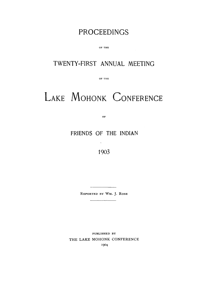 handle is hein.hoil/ramhonk0021 and id is 1 raw text is: PROCEEDINGS
OF THE
TWENTY-FIRST ANNUAL MEETING
OF THE

LAKE MOHONK

CONFERENCE

OF,

FRIENDS OF THE INDIAN
1903

REPORTED BY WM. J. ROSE

PUBLISHED BY
THE LAKE MOHONK CONFERENCE
1904


