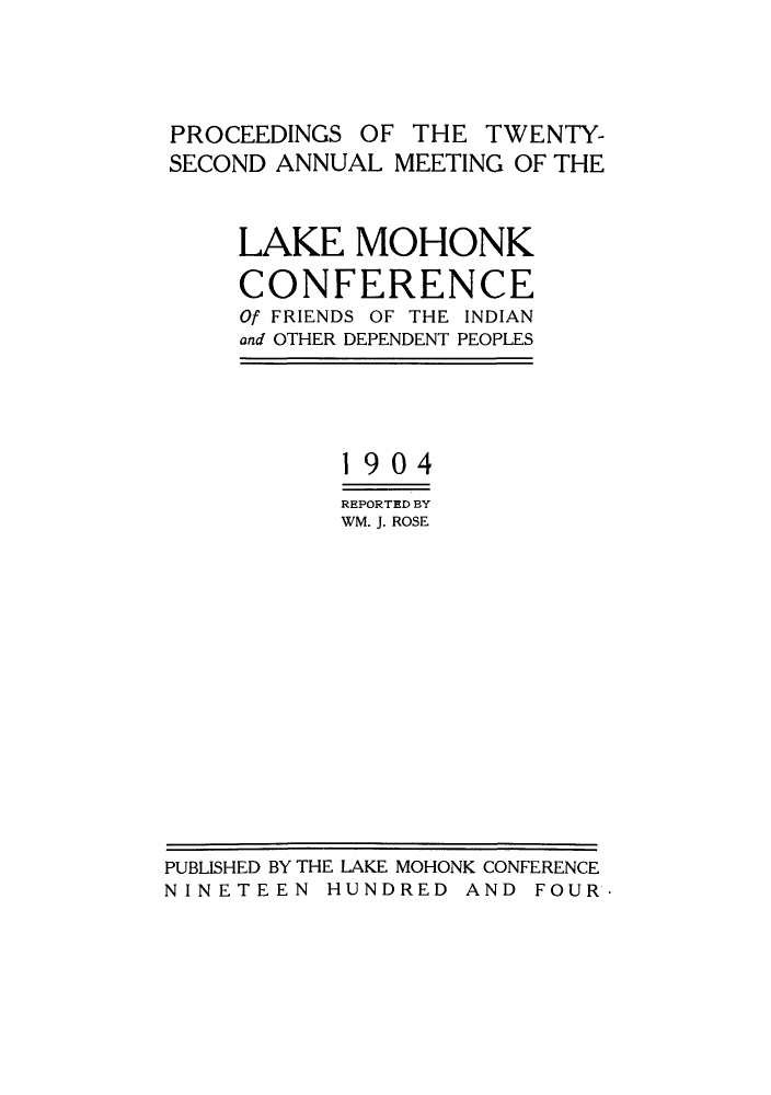 handle is hein.hoil/ramhonk0022 and id is 1 raw text is: PROCEEDINGS OF THE TWENTY-
SECOND ANNUAL MEETING OF THE
LAKE MOHONK
CONFERENCE
Of FRIENDS OF THE INDIAN
and OTHER DEPENDENT PEOPLES
1904
REPORTED BY
WM. J. ROSE

PUBLISHED BY THE LAKE MOHONK CONFERENCE
NINETEEN HUNDRED AND FOUR.



