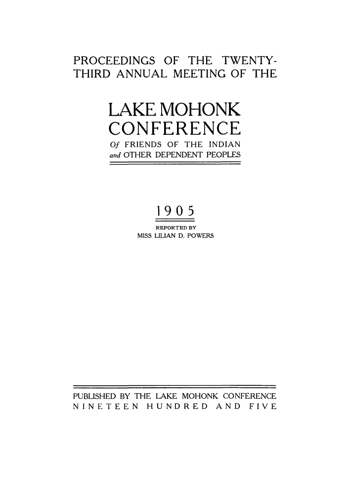 handle is hein.hoil/ramhonk0023 and id is 1 raw text is: PROCEEDINGS OF THE TWENTY-
THIRD ANNUAL MEETING OF THE
LAKE MOHONK
CONFERENCE
Of FRIENDS OF THE INDIAN
and OTHER DEPENDENT PEOPLES
190 5
REPORTED BY
MISS LILIAN D. POWERS

PUBLISHED BY THE LAKE MOHONK CONFERENCE
NINETEEN HUNDRED AND FIVE



