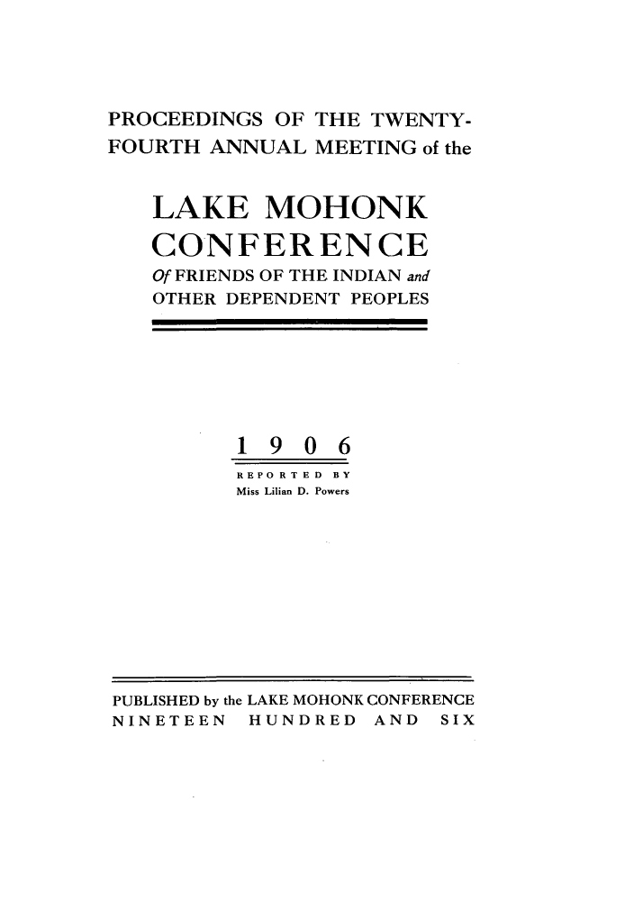 handle is hein.hoil/ramhonk0024 and id is 1 raw text is: PROCEEDINGS OF THE TWENTY-
FOURTH ANNUAL MEETING of the
LAKE MOHONK
CONFERENCE
Of FRIENDS OF THE INDIAN and
OTHER DEPENDENT PEOPLES
1906
REPO RTED  BY
Miss Lilian D. Powers

PUBLISHED by the LAKE MOHONK CONFERENCE
NINETEEN HUNDRED AND SIX


