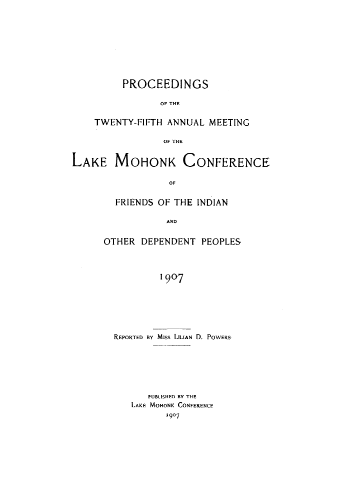 handle is hein.hoil/ramhonk0025 and id is 1 raw text is: PROCEEDINGS
OF THE
TWENTY-FIFTH ANNUAL MEETING
OF THE

LAKE MOHONK CONFERENCE
OF
FRIENDS OF THE INDIAN
AND

OTHER DEPENDENT PEOPLES
1907
REPORTED BY Miss LILIAN D. POWERS

PUBLISHED BY THE
LAKE MOHONK CONFERENCE
1907


