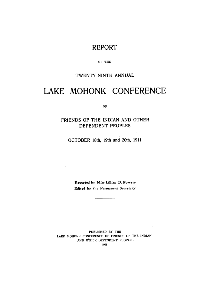 handle is hein.hoil/ramhonk0029 and id is 1 raw text is: REPORT
OF THE
TWENTY-NINTH ANNUAL

LAKE MOHONK CONFERENCE
OF
FRIENDS OF THE INDIAN AND OTHER
DEPENDENT PEOPLES

OCTOBER 18th, 19th and 20th, 1911
Reported by Miss Lillian D. Powers
Edited by the Permanent Secretary
PUBLISHED BY THE
LAKE MOHONK CONFERENCE OF FRIENDS OF THE INDIAN
AND OTHER DEPENDENT PEOPLES
1911


