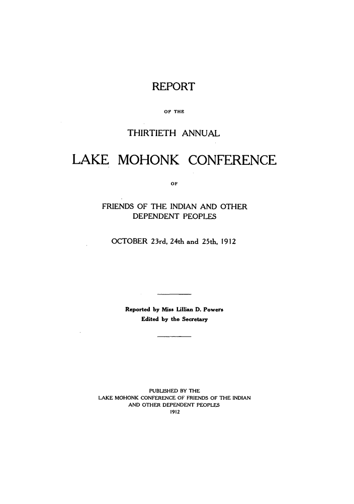 handle is hein.hoil/ramhonk0030 and id is 1 raw text is: REPORT
OF THE
THIRTIETH ANNUAL

LAKE MOHONK CONFERENCE
OF
FRIENDS OF THE INDIAN AND OTHER
DEPENDENT PEOPLES

OCTOBER 23rd, 24th and 25th, 1912
Reported by Miss Lillian D. Powers
Edited by the Secretary
PUBLISHED BY THE
LAKE MOHONK CONFERENCE OF FRIENDS OF THE INDIAN
AND OTHER DEPENDENT PEOPLES
1912


