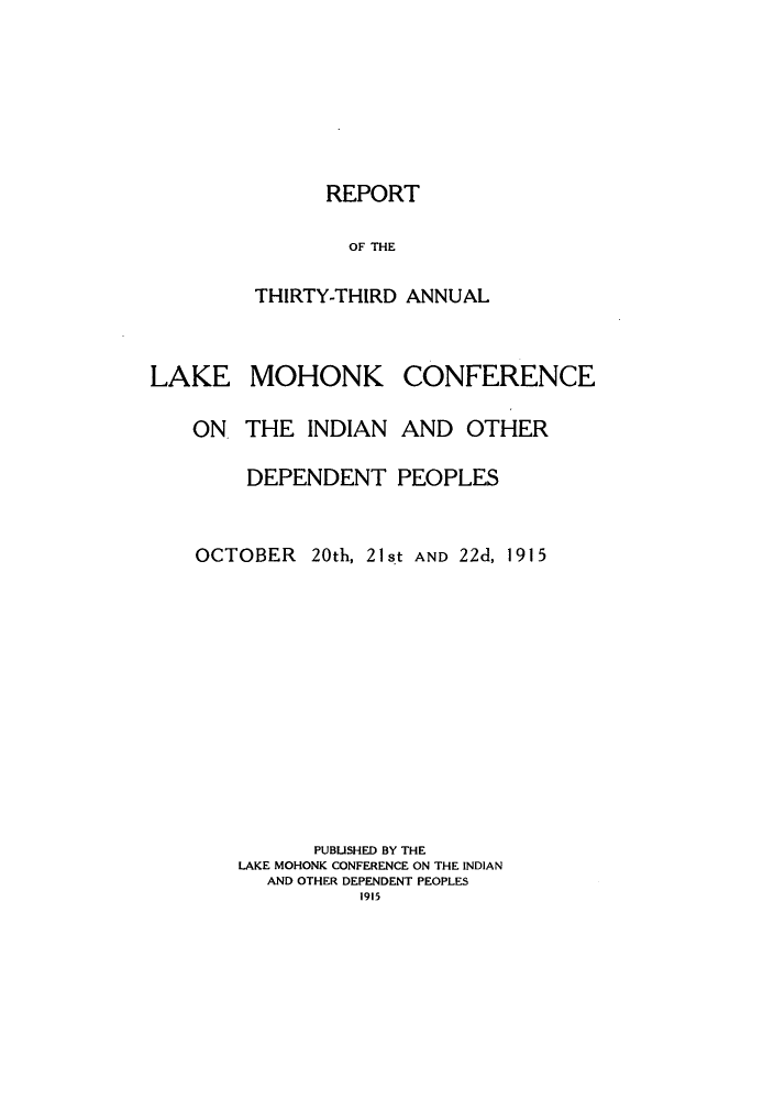 handle is hein.hoil/ramhonk0033 and id is 1 raw text is: REPORT

OF THE
THIRTY-THIRD ANNUAL

MOHONK

ON THE INDIAN

CONFERENCE

AND OTHER

DEPENDENT PEOPLES
OCTOBER        20th, 21st AND 22d, 1915
PUBLISHED BY THE
LAKE MOHONK CONFERENCE ON THE INDIAN
AND OTHER DEPENDENT PEOPLES
1915

LAKE


