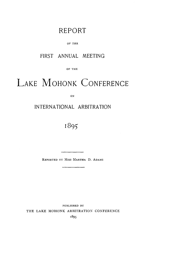handle is hein.hoil/ranmohk0001 and id is 1 raw text is: REPORT
OF THE
FIRST ANNUAL MEETING
OF THE

LAKE MOHONK

CONFERENCE

INTERNATIONAL ARBITRATION
1895

REPORTED BY MiISS MARTHA D. ADAMS

PUBLISHED BY
THE LAKE MOHONK ARBITRATION CONFERENCE


