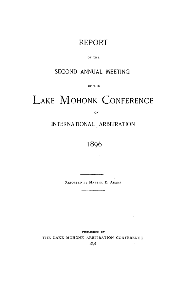 handle is hein.hoil/ranmohk0002 and id is 1 raw text is: REPORT
OF THE
SECOND ANNUAL MEETING
OF THE

LAKE MOHONK CONFERENCE
ON
INTERNATIONAL ARBITRATION
1896

REPORTED BY MARTHA D. ADAMS
PUBLISHED BY
THE LAKE MOHONK ARBITRATION CONFERENCE
I896


