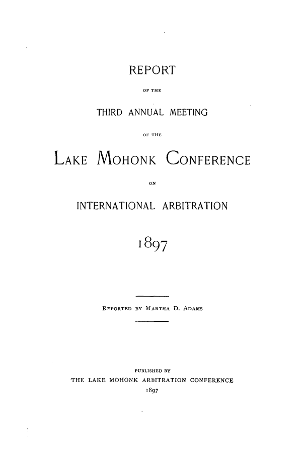 handle is hein.hoil/ranmohk0003 and id is 1 raw text is: REPORT
OF THE
THIRD ANNUAL MEETING
OF THE

LAKE MOHONK

CONFERENCE

INTERNATIONAL ARBITRATION
1897
REPORTED BY MARTHA D. ADAMS

PUBLISHED BY
THE LAKE MOHONK ARBITRATION CONFERENCE
1897


