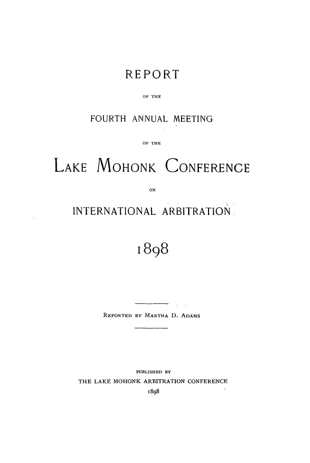 handle is hein.hoil/ranmohk0004 and id is 1 raw text is: REPORT
OF THE
FOURTH ANNUAL MEETING
OF THE

LAKE MOHONK

CONFERENCE

INTERNATIONAL ARBITRATION
1898

REPORTED BY MARTHA 1). ADAiMS

PUBLISHED BY
THE LAKE MOHONK ARBITRATION CONFERENCE


