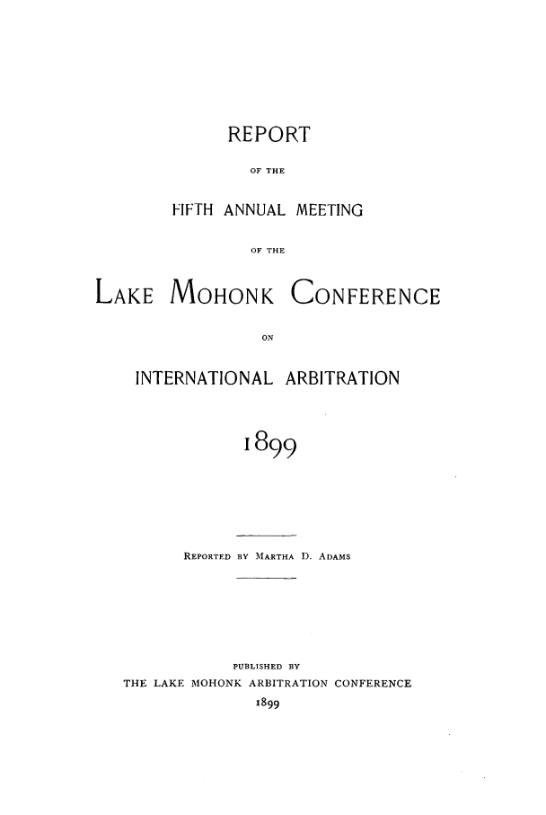 handle is hein.hoil/ranmohk0005 and id is 1 raw text is: REPORT
OF THE
FIFTH ANNUAL MEETING
OF THE

LAKE MOHONK
ON
INTERNATIONAL

CONFERENCE

ARBITRATION

1899

REPORTED BY MARTHA D. ADAMS
PUBLISHED BY
THE LAKE MOHONK ARBITRATION CONFERENCE
1899


