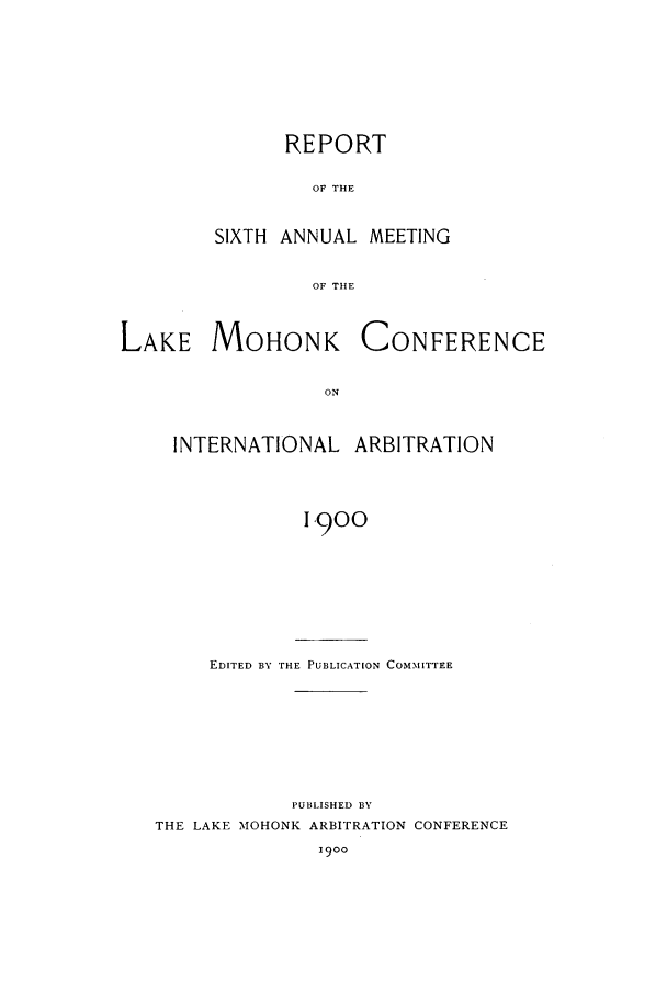 handle is hein.hoil/ranmohk0006 and id is 1 raw text is: REPORT
OF THE
SIXTH ANNUAL MEETING
OF THE

LAKE MOHONK

CONFERENCE

INTERNATIONAL ARBITRATION
1,900
EDITED BY THE PUBLICATION COMMITTEE

PUBLISHED BY
THE LAKE MOHONK ARBITRATION CONFERENCE
I9OO


