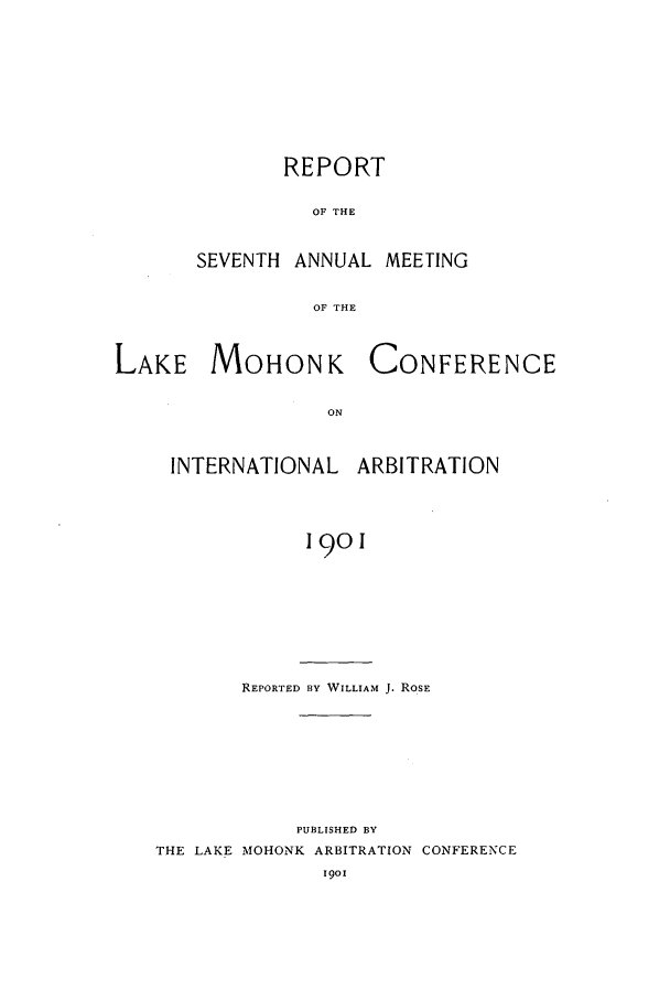 handle is hein.hoil/ranmohk0007 and id is 1 raw text is: REPORT
OF THE
SEVENTH ANNUAL MEETING
OF THE

LAKE MOHONK
ON
INTERNATIONAL

CONFERENCE

ARBITRATION

1901

REPORTED BY WILLIAM J. ROSE
PUBLISHED BY
THE LAKE MOHONK ARBITRATION CONFERENCE


