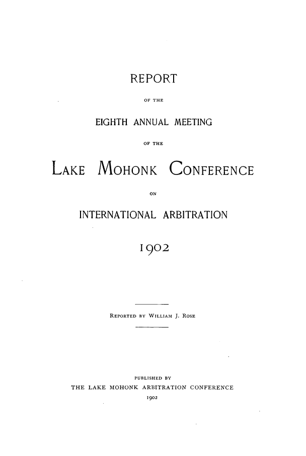 handle is hein.hoil/ranmohk0008 and id is 1 raw text is: REPORT
OF THE
EIGHTH ANNUAL MEETING
OF THE

LAKE MOHONK
ON
INTERNATIONAL

CONFERENCE

ARBITRATION

1902

REPORTED BY WILLIAM J. ROSE
PUBLISHED BY
THE LAKE MOHONK ARBITRATION CONFERENCE


