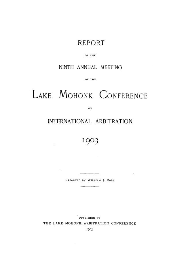 handle is hein.hoil/ranmohk0009 and id is 1 raw text is: REPORT
OF THE
NINTH ANNUAL MEETING
OF THE

LAKE MOHONK

CONFERENCE

INTERNATIONAL ARBITRATION
1903
REPORTED BY WILLIAM J. ROSE

PUBLISHED BY
THE LAKE MOHONK ARBITRATION CONFERENCE
1903


