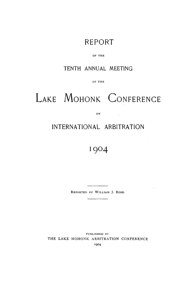 handle is hein.hoil/ranmohk0010 and id is 1 raw text is: REPORT
OF THE
TENTH ANNUAL MEETING
OF THE

LAKE MOHONK

CONFERENCE

INTERNATIONAL ARBITRATION
1904
REPORTED BY WILLIAM J. ROSE.

PUBLISHED BY
THE LAKE MOHONK ARBITRATION CONFERENCE


