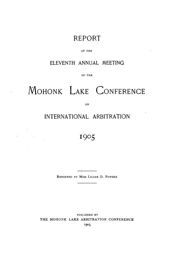 handle is hein.hoil/ranmohk0011 and id is 1 raw text is: REPORT
OF THE
ELEVENTH ANNUAL MEETING
OF THE

]VOHONK LAKE
ON
INTERNATIONAL

CONFERENCE

ARBITRATION

1905

REPORTED BY Miss LILIAN D. POWERS
PUBLISHED BY
THE MOHONK LAKE ARBITRATION CONFERENCE
1905


