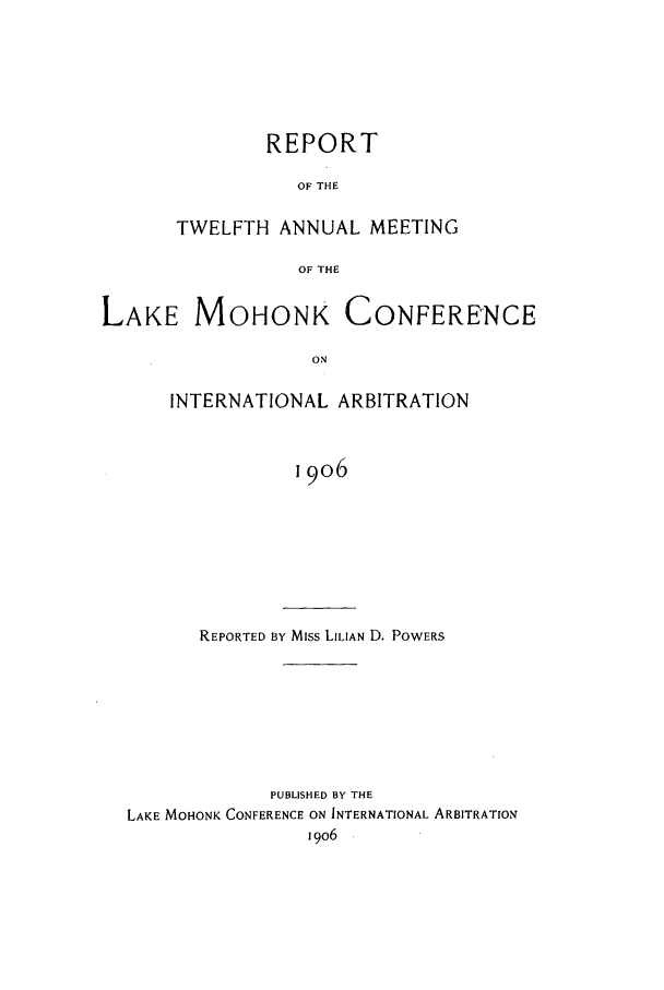 handle is hein.hoil/ranmohk0012 and id is 1 raw text is: REPORT
OF THE
TWELFTH ANNUAL MEETING
OF THE

LAKE MOHONK

CONFERENCE

INTERNATIONAL ARBITRATION
19o6

REPORTED BY Miss LILIAN D. POWERS

PUBLISHED BY THE
LAKE MOHONK CONFERENCE ON INTERNATIONAL ARBITRATION
1906


