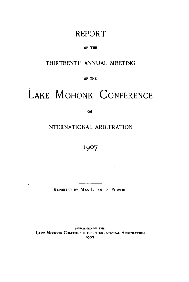 handle is hein.hoil/ranmohk0013 and id is 1 raw text is: REPORT
OF THE
THIRTEENTH ANNUAL MEETING
OF THE

LAKE MOHONK

CONFERENCE

INTERNATIONAL ARBITRATION
1907
REPORTED BY Miss LILIAN D. POWERS

PUBLISHED BY THE
LAKE MOHONK CONFERENCE ON INTERNATIONAL ARBITRATION
1907


