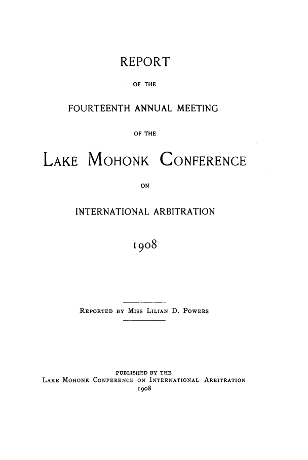 handle is hein.hoil/ranmohk0014 and id is 1 raw text is: REPORT
OF THE
FOURTEENTH ANNUAL MEETING
OF THE

LAKE MOHONK

CONFERENCE

INTERNATIONAL ARBITRATION
1908
REPORTED BY Miss LILIAN D. POWERS

PUBLISHED BY THE
LAKE MOHONK CONFERENCE ON INTERNATIONAL ARBITRATION
I 908


