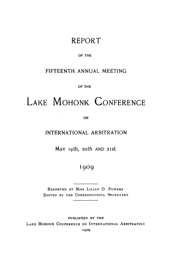 handle is hein.hoil/ranmohk0015 and id is 1 raw text is: REPORT
OF THE
FIFTEENTH ANNUAL MEETING
OF THE

LAKE MOHONK

CONFERENCE

INTERNATIONAL ARBITRATION
MAY 19th, 20th AND 21St
1909
REPORTED BY Miss LILIAN D. POWERS
EDITED BY THE CORRESPONDING SECRETARY

PUBLISHED BY THE
LAKE MOHONK CONFERENCE ON INTERNATIONAL ARBITRATION
1909


